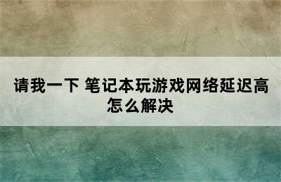 请我一下 笔记本玩游戏网络延迟高怎么解决